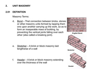 2.01 DEFINITION
2. UNIT MASONRY
Masonry Terms:
d. Bond – That connection between bricks, stones
or other masonry units formed by lapping them
one upon another carrying up the work, so as to
form an inseparable mass of building, by
preventing the vertical joints falling over each
other (also called a breaking joint).
e. Stretcher – A brick or block masonry laid
lengthwise of a wall
f. Header – A brick or block masonry extending
over the thickness of the wall
Header
Stretcher
English Bond
 