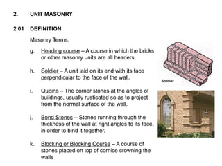 2.01 DEFINITION
2. UNIT MASONRY
Masonry Terms:
g. Heading course – A course in which the bricks
or other masonry units are all headers.
h. Soldier – A unit laid on its end with its face
perpendicular to the face of the wall.
i. Quoins – The corner stones at the angles of
buildings, usually rusticated so as to project
from the normal surface of the wall.
j. Bond Stones – Stones running through the
thickness of the wall at right angles to its face,
in order to bind it together.
k. Blocking or Blocking Course – A course of
stones placed on top of cornice crowning the
walls
Soldier
 