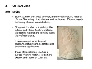 2.02 STONE
2. UNIT MASONRY
- Stone, together with wood and clay, are the basic building material
of man. The history of architecture until as late as 1900 was largely
the history of stone in architecture,
- Stone was the structural material, the
exterior and interior finishing material,
the flooring material and in many cases
the roofing material.
- It was also used for all types of
sculpture, statuary, and decorative and
ornamental applications.
- Today, stone is largely used as a
surface finishing material for both the
exterior and interior of buildings.
 