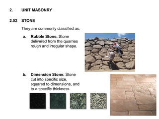 They are commonly classified as:
2.02 STONE
2. UNIT MASONRY
a. Rubble Stone. Stone
delivered from the quarries
rough and irregular shape.
b. Dimension Stone. Stone
cut into specific size,
squared to dimensions, and
to a specific thickness
 