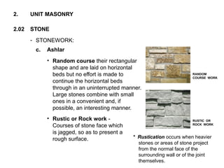 - STONEWORK:
2.02 STONE
2. UNIT MASONRY
c. Ashlar
• Random course their rectangular
shape and are laid on horizontal
beds but no effort is made to
continue the horizontal beds
through in an uninterrupted manner.
Large stones combine with small
ones in a convenient and, if
possible, an interesting manner.
• Rustic or Rock work -
Courses of stone face which
is jagged, so as to present a
rough surface.
RANDOM
COURSE WORK
RUSTIC OR
ROCK WORK
* Rustication occurs when heavier
stones or areas of stone project
from the normal face of the
surrounding wall or of the joint
themselves.
 