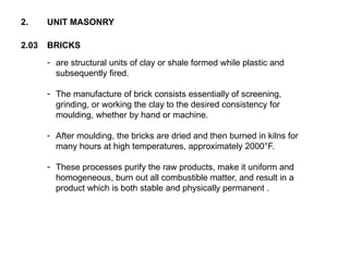 2.03 BRICKS
2. UNIT MASONRY
- are structural units of clay or shale formed while plastic and
subsequently fired.
- The manufacture of brick consists essentially of screening,
grinding, or working the clay to the desired consistency for
moulding, whether by hand or machine.
- After moulding, the bricks are dried and then burned in kilns for
many hours at high temperatures, approximately 2000°F.
- These processes purify the raw products, make it uniform and
homogeneous, burn out all combustible matter, and result in a
product which is both stable and physically permanent .
 