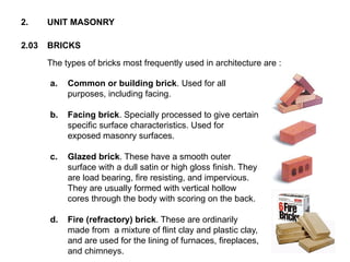 The types of bricks most frequently used in architecture are :
2.03 BRICKS
2. UNIT MASONRY
a. Common or building brick. Used for all
purposes, including facing.
b. Facing brick. Specially processed to give certain
specific surface characteristics. Used for
exposed masonry surfaces.
c. Glazed brick. These have a smooth outer
surface with a dull satin or high gloss finish. They
are load bearing, fire resisting, and impervious.
They are usually formed with vertical hollow
cores through the body with scoring on the back.
d. Fire (refractory) brick. These are ordinarily
made from a mixture of flint clay and plastic clay,
and are used for the lining of furnaces, fireplaces,
and chimneys.
 