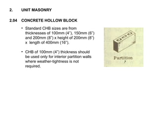 • Standard CHB sizes are from
thicknesses of 100mm (4”), 150mm (6”)
and 200mm (8”) x height of 200mm (8”)
x length of 400mm (16”).
• CHB of 100mm (4”) thickness should
be used only for interior partition walls
where weather-tightness is not
required.
2.04 CONCRETE HOLLOW BLOCK
2. UNIT MASONRY
 