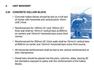 • Concrete hollow blocks should be laid on a full bed
of mortar with horizontal and vertical joints 10mm
(3/8”) thick.
• Reinforcement for 100mm (4”) and 150mm (6”)
thick wall shall be 10mm vertical bars at 600mm
∅
on centers and 10mm horizontal bars every third
∅
course.
2.04 CONCRETE HOLLOW BLOCK
2. UNIT MASONRY
• Reinforcement for 200mm (8”) thick walls shall be 12mm vertical bars
∅
at 600mm on center and 12mm horizontal bars every third course.
∅
• All horizontal reinforcement shall be tied to the vertical reinforcement at
their intersections.
• Dowel bars should be placed into the piers, columns, slabs, leaving 20
bar diameters exposed to splice with the reinforcement of the hollow
blocks.
 