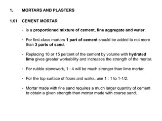 1.01 CEMENT MORTAR
- is a proportioned mixture of cement, fine aggregate and water.
- For first-class mortars 1 part of cement should be added to not more
than 3 parts of sand.
- Replacing 10 or 15 percent of the cement by volume with hydrated
lime gives greater workability and increases the strength of the mortar.
- For rubble stonework, 1 : 4 will be much stronger than lime mortar.
- For the top surface of floors and walks, use 1 : 1 to 1-1/2.
- Mortar made with fine sand requires a much larger quantity of cement
to obtain a given strength than mortar made with coarse sand.
1. MORTARS AND PLASTERS
 