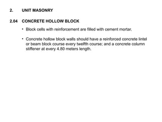 • Block cells with reinforcement are filled with cement mortar.
• Concrete hollow block walls should have a reinforced concrete lintel
or beam block course every twelfth course; and a concrete column
stiffener at every 4.80 meters length.
2.04 CONCRETE HOLLOW BLOCK
2. UNIT MASONRY
 