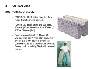 - “DURISOL” block is lightweight block
made from fiber and cement.
- “DURISOL” block units are two-core,
100mm (4”) or 150mm ( 6”) x 87mm (7-
1/2”) x 600mm (24”).
- Reinforcement shall be 10mm ∅
vertical bars at 720mm (36”) on center
and at every 4th course. Every 4th
course should be a beam block course.
Cores shall be solidly filled with cement
mortar.
2.05 “DURISOL” BLOCK
2. UNIT MASONRY
 