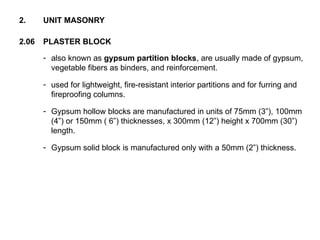 2.06 PLASTER BLOCK
2. UNIT MASONRY
- also known as gypsum partition blocks, are usually made of gypsum,
vegetable fibers as binders, and reinforcement.
- used for lightweight, fire-resistant interior partitions and for furring and
fireproofing columns.
- Gypsum hollow blocks are manufactured in units of 75mm (3”), 100mm
(4”) or 150mm ( 6”) thicknesses, x 300mm (12”) height x 700mm (30”)
length.
- Gypsum solid block is manufactured only with a 50mm (2”) thickness.
 