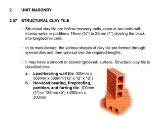 2.07 STRUCTURAL CLAY TILE
2. UNIT MASONRY
- Structural clay tile are hollow masonry units, open at two ends with
interior webs or partitions 19mm (¾”) to 25mm (1”) dividing the block
into longitudinal cells.
- In its manufacture, the various shapes of clay tile are formed through
special dies and then wire-cut into the required lengths.
- It may have a smooth or scored (grooved) surface. Structural clay tile is
classified into:
a. Load-bearing wall tile. 300mm x
300mm x 300mm (12” x 12” x 12”)
b. Non-load bearing, fireproofing,
partition, and furring tile. 100mm
(4”) or 125mm (5”) x 200mm x
300mm
 