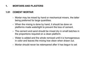 1.01 CEMENT MORTAR
1. MORTARS AND PLASTERS
- Mortar may be mixed by hand or mechanical mixers, the latter
being preferred for large quantities.
- When the mixing is done by hand, it should be done on
platforms made watertight to prevent the loss of cement.
- The cement and sand should be mixed dry in small batches in
the proportions required on a clean platform.
- Water is added and the whole remixed until it is homogeneous
in color and leaves the mixing hoe clean when drawn out.
- Mortar should never be retempered after it has begun to set
 