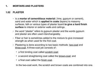 1.02 PLASTER
1. MORTARS AND PLASTERS
- is a mortar of cementitious material ( lime, gypsum or cement),
sand and water which is applied in coats (layers) to masonry
surfaces, lath or various types of plaster board to give a hard finish
surface to interior or exterior walls and ceilings.
- the word “plaster” refers to gypsum plaster and the words gypsum
and plaster are often used interchangeably.
- Fiber or hair is sometimes added to the mixture to give increased
strength as when used for the first coat.
- Plastering is done according to two basic methods: two-coat and
three-coat. A three-coat job consists of :
• a first binding coat called scratch coat;
• a second straightening coat called the brown-coat; and
• a final coat called the finish coat.
In the two-coat work, the scratch and brown coats are combined into one.
 