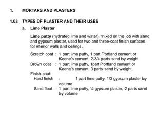 1.03 TYPES OF PLASTER AND THEIR USES
1. MORTARS AND PLASTERS
a. Lime Plaster
Lime putty (hydrated lime and water), mixed on the job with sand
and gypsum plaster, used for two and three-coat finish surfaces
for interior walls and ceilings.
Scratch coat : 1 part lime putty, 1 part Portland cement or
Keene’s cement, 2-3/4 parts sand by weight.
Brown coat : 1 part lime putty, 1part Portland cement or
Keene’s cement, 3 parts sand by weight.
Finish coat:
Hard finish : 1 part lime putty, 1/3 gypsum plaster by
volume
Sand float : 1 part lime putty, ¼ gypsum plaster, 2 parts sand
by volume
 
