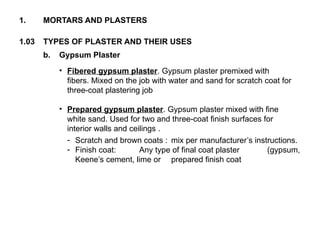 1.03 TYPES OF PLASTER AND THEIR USES
1. MORTARS AND PLASTERS
b. Gypsum Plaster
• Fibered gypsum plaster. Gypsum plaster premixed with
fibers. Mixed on the job with water and sand for scratch coat for
three-coat plastering job
• Prepared gypsum plaster. Gypsum plaster mixed with fine
white sand. Used for two and three-coat finish surfaces for
interior walls and ceilings .
- Scratch and brown coats : mix per manufacturer’s instructions.
- Finish coat: Any type of final coat plaster (gypsum,
Keene’s cement, lime or prepared finish coat
 