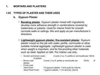 1.03 TYPES OF PLASTER AND THEIR USES
1. MORTARS AND PLASTERS
b. Gypsum Plaster
• Bonding plaster. Gypsum plaster mixed with ingredients
develop more adhesive strength in combinations covered by
trademarks or patents. Used for interior finish for smooth
concrete walls or ceilings. Mix and apply as per manufacturer’s
directions
• Lightweight gypsum plaster, fire-resistant plaster. Gypsum
plaster mixed on the job with water, perlite, vermiculite or other
suitable mineral aggregate. Lightweight gypsum plaster is used
when weight is important, and for fire-proofing other materials
such as steel. Applied on lath. For interior use only .
- Scratch and brown coats : 2 sand, 2 cu. ft. perlite or vermiculite per 100 lb.
of plaster.
- Brown coat: 3 sand, 3 cu ft. perlite or vermiculite per 100 lb. of
plaster.
- Finish coat:
Hard finish: 1/3 gypsum plaster, 1 lime putty by volume
Sand Float Finish: 1 gypsum plaster, 1-1/2 sand by volume
 