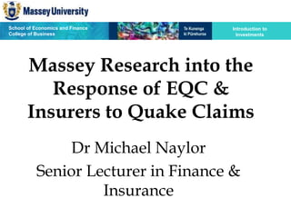 School of Economics and Finance
College of Business
Introduction to
Investments
Massey Research into the
Response of EQC &
Insurers to Quake Claims
Dr Michael Naylor
Senior Lecturer in Finance &
Insurance
 