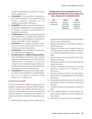 Capítulo 4. Enfermedades de los bovinos




    sinérgica incrementando el espectro de acción         Clasificación de los antibióticos por su
    contra estafilococos.                               capacidad de distribución, de la sangre a la
    Cloxacilina. Es un antibiótico semisintético           ubre, después de su administración
    que tiene la ventaja de no ser inactivado por la
    enzima lactamasa, generada por los                            Alta               Media                Baja
    estafilococos penicilino-resistentes.                      Lincomicina          Ampicilina         Kanamicina
                                                              Trimetroprim         Tetraciclina        Gentamicina
    Ampicilina. Penicilina semisintética eficaz con-
                                                                                   Novobiocina          Polimixina
    tra gérmenes grampositivos y gramnegativos,
                                                                                  Cefalosporina         Polimixina
    no obstante, es ineficaz contra Staphylococcus
    resistentes a penicilina.
    Cefalosporina. Pertenece al grupo de penicili-
    nas semisintéticas y es eficaz contra gérmenes
    grampositivos y gramnegativos. En general, su             limpieza en los alojamientos (áreas pavimenta-
    acción es parecida a la de la ampicilina.                 das y/o camas individuales).
    Neomicina. Se le considera de amplio espec-         2.    Higiene personal de los ordeñadores (manos y
    tro, pero es menos eficaz contra Streptococcus y          salud en general).
    Staphylococcus que las penicilinas .                3.    Prácticas de ordeño que abarquen lavado de
    Gentamicina. Este antibiótico es activo con-              ubre baja y pezón, secado y sellado de pezones
    tra organismos gramnegativos.                             con solución desinfectante después de cada or-
    Estreptomicina y dihidroestreptomicina.                   deño.
    Estos antibióticos son eficaces contra muchos       4.    Mantenimiento funcional óptimo de las orde-
    organismos gramnegativos y la mayoría de los              ñadoras mecánicas.
    Staphylococcus. A menudo se utiliza la              5.    Diagnóstico periódico del funcionamiento del
    estreptomicina combinada con penicilina, aun-             equipo de ordeño.
    que las bacterias pueden desarrollar rápidamen-     6.    Pruebas mensuales de detección de mastitis
    te resistencia contra la estreptomicina.                  subclínica (prueba de California o de
    Cloranfenicol. En general, es de amplio espec-            Wisconsin).
    tro. Eficaz contra coliformes, específicamente,     7.    Muestreo frecuente de leche en casos clínicos
    pero no es el agente de elección contra                   para análisis bacteriológicos de sensibilidad a
    Streptococcus y Staphylococcus.                           antibióticos.
                                                        8.    Tratamiento de todas las vacas al momento de
Control de la mastitis
                                                              secarse para reducir la incidencia a la siguiente
El control de la mastitis implica la aplicación de un         lactación.
programa completo que abarque medidas higiéni-          9.    Cambio periódico de pezoneras y piezas de
cas y de manejo, cuyo objetivo final de reducir al            hule.
máximo la necesidad de recurrir al tratamiento          10.   De ser posible ordeñar vacas de primera lac-
quimio-terapéutico; usualmente muy costoso, un                tancia en grupo aparte para evitar contagios del
programa completo comprende los siguientes pun-               hato adulto.
tos:                                                    11.   Eliminación de casos crónicos y contagiosos.
1. Mantenimiento óptimo de las condiciones de




                                                                 Facultad de Medicina Veterinaria y Zootecnia-UNAM   181
 