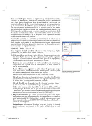 15
Fascículo 4 / ASPECTOS
METODOLÓGICOS EN EL
APRENDIZAJE DE LA GEOMETRÍA
EN SECUNDARIAFue desarrollado para permitir la exploración y manipulación directa y
dinámica de la Geometría, a través de la interacción didáctica. Es un medio
de trabajo donde el estudiante tiene la posibilidad de experimentar con
una materialización de los objetos matemáticos, de sus representaciones
y de sus relaciones, de tal forma que los estudiantes pueden vivir un tipo
de experimentación matemática que no es posible tener de otra forma.
Por consiguiente, es natural esperar que los estudiantes que trabajen con
Cabri-géomètre podrán avanzar en su comprensión y conocimiento de la
Geometría de una manera distinta a la que ofrecen los medios tradicionales.
Los estudiantes que trabajen con el programa serán capaces de enfrentar
problemas diferentes y más amplios.
“Con Cabri-géomètre, la Geometría se transforma en el estudio de las
propiedadesinvariantesde(unos)dibujoscuandosearrastransuscomponentes
en la pantalla: la aﬁrmación de una propiedad geométrica se convierte en la
descripción del fenómeno geométrico accesible a la observación en estos
nuevos campos de experimentación”.
(Balacheff y Kaput, 1996, p.475-6)
Este programa diseñado con ﬁnes educativos tiene dos tipos de objetos
geométricos para deﬁnir en sus ﬁguras o dibujos:
1. Objetos básicos: aquellos que pueden deﬁnirse directamente sin depender
de otros objetos previos. Son los siguientes: punto, recta, segmento,
triángulo, y círculo (con estas denominaciones aparecen en el programa).
Alguno de ellos, como la recta, aparece de dos formas:
Recta: es una recta deﬁnida por un punto y una dirección. Esta recta, al
desplazarse, sólo lo puede hacer de forma paralela, es decir, creamos un
haz de rectas paralelas.
Recta deﬁnida por dos puntos: se deben indicar dos puntos por los que
deba pasar la recta, no admitiéndose dos puntos iguales. Esta recta puede
ser modiﬁcada tomando la dirección que nos interese.
El otro objeto que se puede deﬁnir de dos formas es el círculo:
Círculo: que determina un círculo con el centro y un radio. Esta deﬁnición
de círculo deﬁne una familia de círculos con la propiedad de tener todos
el mismo radio, lo que podemos cambiar es el centro.
Círculo deﬁnido por dos puntos: uno de ellos es el centro del círculo y
el otro es un punto de la circunferencia que lo delimita.
Todos estos objetos están disponibles en la opción CREACIÓN del
menú principal de Cabri. Son lo que matemáticamente se denominan
“arbitrarios”, por ejemplo, si necesitamos considerar un punto cualquiera,
escogeremos Punto como comando de la opción CREACIÓN.
2. Objetos dependientes: que son los que se deﬁnen a partir de los objetos
básicosanterioresodeotrosdependientes.Seconstruyenconloscomandos
de la opción CONSTRUCCIÓN o bien a través de macro-construcciones.
Los objetos dependientes de CONSTRUCCIÓN podemos clasiﬁcarlos a
su vez en dos categorías:
Determinados: unívocamente deﬁnidos, como, por ejemplo, el comando
punto medio, para un segmento (o dos puntos arbitrarios) da su punto
medio.
Ejemplo del software Cabri-géomètre
con el menú desplegado.
Z_Serie2-Fasc4-Doc.indd 15Z_Serie2-Fasc4-Doc.indd 15 6/13/07 1:17:22 PM6/13/07 1:17:22 PM
 