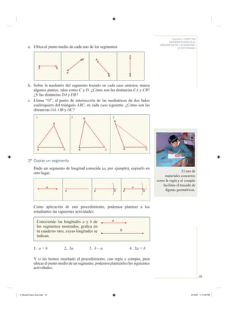 19
Fascículo 4 / ASPECTOS
METODOLÓGICOS EN EL
APRENDIZAJE DE LA GEOMETRÍA
EN SECUNDARIAa. Ubica el punto medio de cada uno de los segmentos
A B
B
A
B
A
B
A
b. Sobre la mediatriz del segmento trazado en cada caso anterior, marca
algunos puntos, tales como C y D. ¿Cómo son las distancias CA y CB?
¿Y las distancias DA y DB?
c. Llama “O”, al punto de intersección de las mediatrices de dos lados
cualesquiera del triángulo ABC, en cada caso siguiente. ¿Cómo son las
distancias OA, OB y OC?
2 Copiar un segmento
Dado un segmento de longitud conocida (a, por ejemplo), copiarlo en
otro lugar.
Como aplicación de este procedimiento, podemos plantear a los
estudiantes las siguientes actividades:
B
A
B
CCA C
B
A
21 3
QP P QP
a
Conociendo las longitudes a y b de
los segmentos mostrados, graﬁca en
tu cuaderno otro, cuyas longitudes se
indican.
a
b
1. a + b 2. 3a 3. b – a 4. 2a + b
Y si les hemos enseñado el procedimiento, con regla y compás, para
ubicar el punto medio de un segmento, podemos plantearles las siguientes
actividades:
El uso de
materiales concretos
como la regla y el compás
facilitan el trazado de
ﬁguras geométricas.
a
Z_Serie2-Fasc4-Doc.indd 19Z_Serie2-Fasc4-Doc.indd 19 6/13/07 1:17:25 PM6/13/07 1:17:25 PM
 