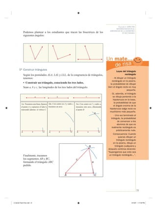 21
Fascículo 4 / ASPECTOS
METODOLÓGICOS EN EL
APRENDIZAJE DE LA GEOMETRÍA
EN SECUNDARIA
UnUn mate...mate...
Podemos plantear a los estudiantes que tracen las bisectrices de los
siguientes ángulos:
5 Construir triángulos
Según los postulados ALA, LAL y LLL, de la congruencia de triángulos,
tenemos:
• Construir un triángulo, conociendo los tres lados.
Sean a, b y c, las longitudes de los tres lados del triángulo.
CbACbA A Cb
1ro. Trazamos una línea, ﬁjamos
el punto A y copiamos el lado b,
marcando ademas el vértice C.
2do. Con centro en A y radio c,
trazamos un arco.
3ro. Con centro en C y radio a,
trazamos otro arco, obteniendo
el punto B
a b c
B
Finalmente, trazamos
los segmentos AB y BC,
formando el triángulo ABC
pedido.
B
A C
c
a
b
Leyes del triángulo
rectángulo
- Al dibujar un triángulo
rectángulo en la pizarra,
la probabilidad de dibujar
bien el ángulo recto es muy
pequeña.
- Si, además, el triángulo
se dibuja poniendo a la
hipotenusa en la base,
la probabilidad de que
el ángulo encima de la
hipotenusa salga recto es
muchísimo más pequeña.
- Una vez terminado el
triángulo, la probabilidad
de convencer a los
alumnos de que es
realmente rectángulo es
prácticamente nula.
Consecuencia: Cuando
quieras dibujar un
triángulo rectángulo
en la pizarra, dibuja un
triángulo cualquiera y
después continúa diciendo:
“Supongamos que esto sea
un triángulo rectángulo...”.
Z_Serie2-Fasc4-Doc.indd 21Z_Serie2-Fasc4-Doc.indd 21 6/13/07 1:17:29 PM6/13/07 1:17:29 PM
 