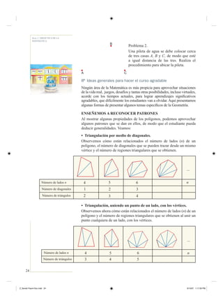24
Serie 2 / DIDÁCTICA DE LA
MATEMÁTICA
Problema 2.
Una pileta de agua se debe colocar cerca
de tres casas A, B y C, de modo que esté
a igual distancia de las tres. Realiza el
procedimiento para ubicar la pileta.
8 Ideas generales para hacer el curso agradable
Ningún área de la Matemática es más propicia para aprovechar situaciones
de la vida real, juegos, desafíos y tantas otras posibilidades, incluso virtuales,
acorde con los tiempos actuales, para lograr aprendizajes signiﬁcativos
agradables, que difícilmente los estudiantes van a olvidar. Aquí presentamos
algunas formas de presentar algunos temas especíﬁcos de la Geometría.
ENSEÑEMOS A RECONOCER PATRONES
Al mostrar algunas propiedades de los polígonos, podemos aprovechar
algunos patrones que se dan en ellos, de modo que el estudiante pueda
deducir generalidades. Veamos:
• Triangulación por medio de diagonales.
Observemos cómo están relacionados el número de lados (n) de un
polígono, el número de diagonales que se pueden trazar desde un mismo
vértice y el número de regiones triangulares que se obtienen.
• Triangulación, uniendo un punto de un lado, con los vértices.
Observemos ahora cómo están relacionados el número de lados (n) de un
polígono y el número de regiones triangulares que se obtienen al unir un
punto cualquiera de un lado, con los vértices.
A C
B
Número de lados n
Número de triángulos
4
3 4
5 6
5
n
...
Número de lados n
Número de diagonales
Número de triángulos
4
1
2
5
2
3
6
3
4
n
...
Z_Serie2-Fasc4-Doc.indd 24Z_Serie2-Fasc4-Doc.indd 24 6/13/07 1:17:29 PM6/13/07 1:17:29 PM
 