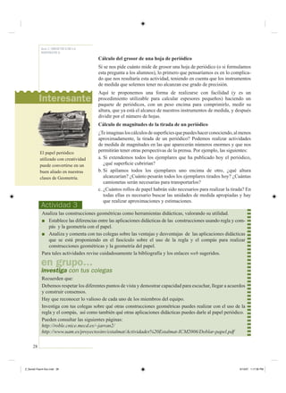 28
Serie 2 / DIDÁCTICA DE LA
MATEMÁTICA
Cálculo del grosor de una hoja de periódico
Si se nos pide cuánto mide de grosor una hoja de periódico (o si formulamos
esta pregunta a los alumnos), lo primero que pensaríamos es en lo complica-
do que nos resultaría esta actividad, teniendo en cuenta que los instrumentos
de medida que solemos tener no alcanzan ese grado de precisión.
Aquí te proponemos una forma de realizarse con facilidad (y es un
procedimiento utilizable para calcular espesores pequeños) haciendo un
paquete de periódicos, con un peso encima para comprimirlo, medir su
altura, que ya está el alcance de nuestros instrumentos de medida, y después
dividir por el número de hojas.
Cálculo de magnitudes de la tirada de un periódico
¿Teimaginasloscálculosdesuperﬁciesquepuedeshacerconociendo,almenos
aproximadamente, la tirada de un periódico? Podemos realizar actividades
de medida de magnitudes en las que aparecerán números enormes y que nos
permitirán tener otras perspectivas de la prensa. Por ejemplo, las siguientes:
a. Si extendemos todos los ejemplares que ha publicado hoy el periódico,
¿qué superﬁcie cubrirían?
b. Si apilamos todos los ejemplares uno encima de otro, ¿qué altura
alcanzarían? ¿Cuánto pesarán todos los ejemplares tirados hoy? ¿Cuántas
camionetas serán necesarias para transportarlos?
c. ¿Cuántos rollos de papel habrán sido necesarios para realizar la tirada? En
todas ellas es necesario buscar las unidades de medida apropiadas y hay
que realizar aproximaciones y estimaciones.
Actividad 3
Analiza las construcciones geométricas como herramientas didácticas, valorando su utilidad.
■ Establece las diferencias entre las aplicaciones didácticas de las construcciones usando regla y com-
pás y la geometría con el papel.
■ Analiza y comenta con tus colegas sobre las ventajas y desventajas de las aplicaciones didácticas
que se está proponiendo en el fascículo sobre el uso de la regla y el compás para realizar
construcciones geométricas y la geometría del papel.
Para tales actividades revise cuidadosamente la bibliografía y los enlaces web sugeridos.
Recuerden que:
Debemos respetar los diferentes puntos de vista y demostrar capacidad para escuchar, llegar a acuerdos
y construir consensos.
Hay que reconocer lo valioso de cada uno de los miembros del equipo.
Investiga con tus colegas sobre qué otras construcciones geométricas puedes realizar con el uso de la
regla y el compás, así como también qué otras aplicaciones didácticas puedes darle al papel periódico.
Pueden consultar las siguientes páginas:
http://roble.cnice.mecd.es/~jarran2/
http://www.uam.es/proyectosinv/estalmat/Actividades%20Estalmat-ICM2006/Doblar-papel.pdf
en grupo...
investiga con tus colegas
El papel periódico
utilizado con creatividad
puede convertirse en un
buen aliado en nuestras
clases de Geometría.
Interesante
Z_Serie2-Fasc4-Doc.indd 28Z_Serie2-Fasc4-Doc.indd 28 6/13/07 1:17:36 PM6/13/07 1:17:36 PM
 
