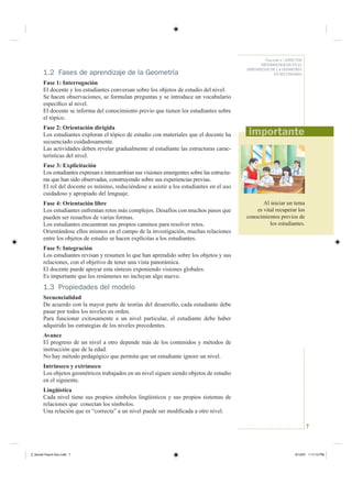7
Fascículo 4 / ASPECTOS
METODOLÓGICOS EN EL
APRENDIZAJE DE LA GEOMETRÍA
EN SECUNDARIA1.2 Fases de aprendizaje de la Geometría
Fase 1: Interrogación
El docente y los estudiantes conversan sobre los objetos de estudio del nivel.
Se hacen observaciones, se formulan preguntas y se introduce un vocabulario
especíﬁco al nivel.
El docente se informa del conocimiento previo que tienen los estudiantes sobre
el tópico.
Fase 2: Orientación dirigida
Los estudiantes exploran el tópico de estudio con materiales que el docente ha
secuenciado cuidadosamente.
Las actividades deben revelar gradualmente al estudiante las estructuras carac-
terísticas del nivel.
Fase 3: Explicitación
Los estudiantes expresan e intercambian sus visiones emergentes sobre las estructu-
ras que han sido observadas, construyendo sobre sus experiencias previas.
El rol del docente es mínimo, reduciéndose a asistir a los estudiantes en el uso
cuidadoso y apropiado del lenguaje.
Fase 4: Orientación libre
Los estudiantes enfrentan retos más complejos. Desafíos con muchos pasos que
pueden ser resueltos de varias formas.
Los estudiantes encuentran sus propios caminos para resolver retos.
Orientándose ellos mismos en el campo de la investigación, muchas relaciones
entre los objetos de estudio se hacen explícitas a los estudiantes.
Fase 5: Integración
Los estudiantes revisan y resumen lo que han aprendido sobre los objetos y sus
relaciones, con el objetivo de tener una vista panorámica.
El docente puede apoyar esta síntesis exponiendo visiones globales.
Es importante que los resúmenes no incluyan algo nuevo.
1.3 Propiedades del modelo
Secuencialidad
De acuerdo con la mayor parte de teorías del desarrollo, cada estudiante debe
pasar por todos los niveles en orden.
Para funcionar exitosamente a un nivel particular, el estudiante debe haber
adquirido las estrategias de los niveles precedentes.
Avance
El progreso de un nivel a otro depende más de los contenidos y métodos de
instrucción que de la edad.
No hay método pedagógico que permita que un estudiante ignore un nivel.
Intrínseco y extrínseco
Los objetos geométricos trabajados en un nivel siguen siendo objetos de estudio
en el siguiente.
Lingüística
Cada nivel tiene sus propios símbolos lingüísticos y sus propios sistemas de
relaciones que conectan los símbolos.
Una relación que es “correcta” a un nivel puede ser modiﬁcada a otro nivel.
Al iniciar un tema
es vital recuperar los
conocimientos previos de
los estudiantes.
Z_Serie2-Fasc4-Doc.indd 7Z_Serie2-Fasc4-Doc.indd 7 6/13/07 1:17:13 PM6/13/07 1:17:13 PM
 