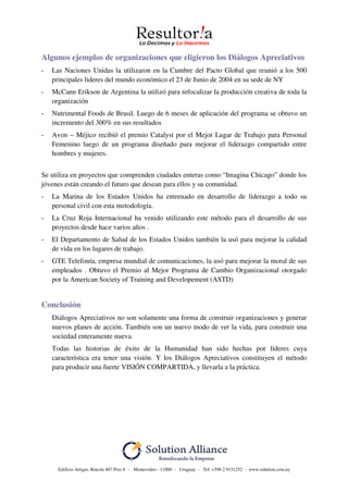 Edificio Artigas, Rincón 487 Piso 4 - Montevideo - 11000 - Uruguay - Tel: +598 2 9151252 - www.solution.com.uy
Algunos ejemplos de organizaciones que eligieron los Diálogos Apreciativos
- Las Naciones Unidas la utilizaron en la Cumbre del Pacto Global que reunió a los 500
principales lideres del mundo económico el 23 de Junio de 2004 en su sede de NY
- McCann Erikson de Argentina la utilizó para refocalizar la producción creativa de toda la
organización
- Nutrimental Foods de Brasil. Luego de 6 meses de aplicación del programa se obtuvo un
incremento del 300% en sus resultados
- Avon – Méjico recibió el premio Catalyst por el Mejor Lugar de Trabajo para Personal
Femenino luego de un programa diseñado para mejorar el liderazgo compartido entre
hombres y mujeres.
Se utiliza en proyectos que comprenden ciudades enteras como “Imagina Chicago” donde los
jóvenes están creando el futuro que desean para ellos y su comunidad.
- La Marina de los Estados Unidos ha entrenado en desarrollo de liderazgo a todo su
personal civil con esta metodología.
- La Cruz Roja Internacional ha venido utilizando este método para el desarrollo de sus
proyectos desde hace varios años .
- El Departamento de Salud de los Estados Unidos también la usó para mejorar la calidad
de vida en los lugares de trabajo.
- GTE Telefonía, empresa mundial de comunicaciones, la usó para mejorar la moral de sus
empleados . Obtuvo el Premio al Mejor Programa de Cambio Organizacional otorgado
por la American Society of Training and Developement (ASTD)
Conclusión
Diálogos Apreciativos no son solamente una forma de construir organizaciones y generar
nuevos planes de acción. También son un nuevo modo de ver la vida, para construir una
sociedad enteramente nueva.
Todas las historias de éxito de la Humanidad han sido hechas por líderes cuya
característica era tener una visión. Y los Diálogos Apreciativos constituyen el método
para producir una fuerte VISIÓN COMPARTIDA, y llevarla a la práctica.
 
