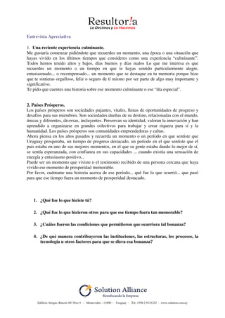 Edificio Artigas, Rincón 487 Piso 4 - Montevideo - 11000 - Uruguay - Tel: +598 2 9151252 - www.solution.com.uy
Entrevista Apreciativa
1. Una reciente experiencia culminante.
Me gustaría comenzar pidiéndote que recuerdes un momento, una época o una situación que
hayas vivido en los últimos tiempos que consideres como una experiencia “culminante”.
Todos hemos tenido altos y bajos, días buenos y días malos Lo que me interesa es que
recuerdes un momento o un tiempo en que te hayas sentido particularmente alegre,
entusiasmado... o recompensado... un momento que se destaque en tu memoria porque hizo
que te sintieras orgulloso, feliz o seguro de tí mismo por ser parte de algo muy importante y
significativo.
Te pido que cuentes una historia sobre ese momento culminante o ese “día especial”.
2. Países Prósperos.
Los países prósperos son sociedades pujantes, vitales, llenas de oportunidades de progreso y
desafíos para sus miembros. Son sociedades dueñas de su destino, relacionadas con el mundo,
únicas y diferentes, diversas, incluyentes. Preservan su identidad, valoran la innovación y han
aprendido a organizarse en grandes colectivos para trabajar y crear riqueza para sí y la
humanidad. Los países prósperos son comunidades emprendedoras y cultas.
Ahora piensa en los años pasados y recuerda un momento o un período en que sentiste que
Uruguay prosperaba, un tiempo de progreso destacado, un período en el que sentiste que el
país estaba en uno de sus mejores momentos, en el que su gente estaba dando lo mejor de sí,
se sentía esperanzada, con confianza en sus capacidades ... cuando existía una sensación de
energía y entusiasmo positivo...
Puede ser un momento que viviste o el testimonio recibido de una persona cercana que haya
vivido ese momento de prosperidad memorable.
Por favor, cuéntame una historia acerca de ese período... qué fue lo que ocurrió... que pasó
para que ese tiempo fuera un momento de prosperidad destacado.
1. ¿Qué fue lo que hiciste tú?
2. ¿Qué fue lo que hicieron otros para que ese tiempo fuera tan memorable?
3. ¿Cuáles fueron las condiciones que permitieron que ocurriera tal bonanza?
4. ¿De qué manera contribuyeron las instituciones, las estructuras, los procesos, la
tecnología u otros factores para que se diera esa bonanza?
 