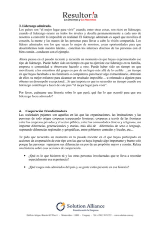 Edificio Artigas, Rincón 487 Piso 4 - Montevideo - 11000 - Uruguay - Tel: +598 2 9151252 - www.solution.com.uy
3. Liderazgo admirado.
Los países son “el mejor lugar para vivir” cuando, entre otras cosas, son ricos en liderazgo;
cuando el liderazgo ocurre en todos los niveles y desafía permanentemente a cada uno de
nosotros a convertir lo imposible en realidad. El liderazgo admirado es aquel que moviliza el
corazón, la mente y las manos de las personas para llevar a cabo la visión compartida. Los
líderes admirados son los que sacan lo mejor de nosotros, crean oportunidades para que
desarrollemos todo nuestro talento... concilian los intereses diversos de las personas con el
bien común...conducen con el ejemplo.
Ahora piensa en el pasado reciente y recuerda un momento en que hayas experimentado ese
tipo de liderazgo. Puede haber sido un tiempo en que tu ejerciste ese liderazgo en tu familia,
empresa o comunidad u observaste hacerlo a otro. Puede haber sido un tiempo en que
movilizaste a los miembros del grupo en pos de un logro más allá de lo creíble …un tiempo
en que hayas facultado a tus familiares o compañeros para hacer algo extraordinario, obtenido
de ellos su mejor esfuerzo para alcanzar un resultado imposible… u orientado a alguien para
obtener un desempeño excepcional…lo que importa es que tu recuerdes un tiempo cuando ese
liderazgo contribuyó a hacer de este país “el mejor lugar para vivir”.
Por favor, cuéntame una historia sobre lo que pasó, qué fue lo que ocurrió para que ese
liderazgo fuera admirado?
4. Cooperación Transformadora.
Las sociedades pujantes son aquellas en las que las organizaciones, las instituciones y las
personas de todo origen cooperan traspasando fronteras: cooperan a través de las fronteras
entre las empresas privadas y el sector público, entre las comunidades étnicas y religiosas, sin
importar diferencias generacionales y etarias, más allá de diferencias de sexo o lenguaje,
superando diferencias regionales y geográficas, entre gobiernos centrales y locales, etc...
Te pido que recuerdes un momento en tu pasado reciente en el que hayas participado en
acciones de cooperación de este tipo con las que se haya logrado algo importante y bueno solo
porque las personas superaron sus diferencias en pos de un propósito nuevo y común. Relata
una historia sobre esas acciones de cooperación.
• ¿Qué es lo que hicieron tú y las otras personas involucradas que te lleva a recordar
especialmente esa experiencia?
• ¿Qué rasgos más admirados del país y su gente están presente en esa historia?
 