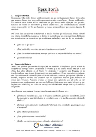 Edificio Artigas, Rincón 487 Piso 4 - Montevideo - 11000 - Uruguay - Tel: +598 2 9151252 - www.solution.com.uy
5. Responsabilidad.
En nuestras vidas todos hemos tenido momentos en que verdaderamente hemos hecho algo
por nosotros, hemos sido responsables por nuestros actos con esfuerzo y hemos tenido éxito.
En nuestras vidas hemos vivido momentos en que hemos hecho algo por otra persona,
tomando en cuenta sus necesidades y hemos tenido éxito. Una sociedad funciona cuando
somos responsables por lo que hacemos y cuando comprendemos que mucho depende de
nosotros.
Por favor, trata de recordar un tiempo en tu pasado reciente que se destaque porque sentiste
que estabas tomando las riendas de tu destino y haciendo que las cosas ocurrieran. Relátame
una historia sobre ese momento en que sentiste que podías hacer algo por ti y por los demás.
• ¿Qué fue lo que pasó?
• ¿Qué hiciste tú y otros para que experimentaras ese momento?
• ¿Qué circunstancias se dieron para que ejercieras tu responsabilidad de esa manera?
• ¿Cómo te sentiste?
6. Imagen del Futuro.
Ahora, me gustaría que cerraras los ojos por un momento e imaginaras que te acabas de
despertar de un largo sueño. En realidad, te levantas y te das cuenta de que estás en el año
2022, diez años adelante en el futuro. Te despiertas y descubres que Uruguay se ha
transformado en todo lo que siempre esperaste que podría ser. Es un país próspero, pujante,
con oportunidades de desarrollo para todos sus habitantes, escuelas que ayudan a jóvenes a
triunfar, empresas privadas que cooperan con los organismos estatales para promover lo
mejor para Uruguay. Nuestros jóvenes se sienten más optimistas por el hecho de ser
uruguayos, con una intensidad que nunca se había percibido antes, y en todos lados se ve que
la gente está más feliz y sus esfuerzos les reportan más éxitos de los que nunca podrías haber
imaginado.
A medida que imaginas este Uruguay transformado, describe lo que ves...
• ¿Quién está haciendo qué... qué es lo que ha cambiado...qué estás haciendo tú...cómo
ha cambiado tu lugar de trabajo o tu vecindario...qué es lo que ha cambiado más desde
el año xx?
• ¿Por qué somos admirados en el mundo? ¿Por qué otras sociedades quieren parecerse
a la nuestra?
• ¿Qué estamos produciendo?
• ¿Con quiénes estamos comerciando?
• ¿Cuáles son nuestra expresiones culturales más distintivas?
 