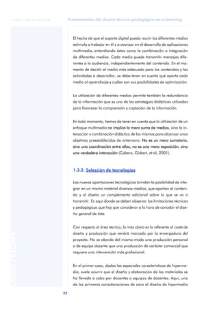 © FUOC • P06/M1103/01180        Fundamentos del diseño técnico-pedagógico en e-learning



                                    El hecho de que el soporte digital pueda reunir los diferentes medios
                                    estimula a trabajar en él y a avanzar en el desarrollo de aplicaciones
                                    multimedia, entendiendo éstas como la combinación o integración
                                    de diferentes medios. Cada medio puede transmitir mensajes dife-
                                    rentes a la audiencia, independientemente del contenido. En el mo-
                                    mento de decidir el medio más adecuado para los contenidos y las
                                    actividades a desarrollar, se debe tener en cuenta qué aporta cada
                                    medio al aprendizaje y cuáles son sus posibilidades de optimización.


                                    La utilización de diferentes medios permite también la redundancia
                                    de la información que es una de las estrategias didácticas utilizadas
                                    para favorecer la comprensión y captación de la información.


                                    En todo momento, hemos de tener en cuenta que la utilización de un
                                    enfoque multimedia no implica la mera suma de medios, sino la in-
                                    teracción y combinación didáctica de los mismos para alcanzar unos
                                    objetivos preestablecidos de antemano. No es un mero sumatorio,
                                    sino una coordinación entre ellos, no es una mera exposición, sino
                                    una verdadera interacción (Cabero, Gisbert, et al, 2001).



                                    1.3.2. Selección de tecnologías

                                    Las nuevas aportaciones tecnológicas brindan la posibilidad de inte-
                                    grar en un mismo material diversos medios, que aportan al conteni-
                                    do y al diseño un complemento adicional sobre lo que se va a
                                    transmitir. Es aquí donde se deben observar las limitaciones técnicas
                                    y pedagógicas que hay que considerar a la hora de concebir el dise-
                                    ño general de éste.


                                    Con respecto al área técnica, lo más obvio es lo referente al coste de
                                    diseño y producción que vendrá marcado por la envergadura del
ANOTACIONES




                                    proyecto. No se aborda del mismo modo una producción personal
                                    o de equipo docente que una producción de carácter comercial que
                                    requiere una intervención más profesional.


                                    En el primer caso, dadas las especiales características de hiperme-
                                    dia, suele ocurrir que el diseño y elaboración de los materiales se
                                    ha llevado a cabo por docentes o equipos de docentes. Aquí, una
                                    de las primeras consideraciones de cara al diseño de hipermedia

                             22
 