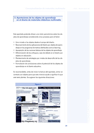Conceptualización de materiales multimedia                  © FUOC • P06/M1103/01180




 2. Aportaciones de los objetos de aprendizaje
    en el diseño de materiales didácticos multimedia




Este apartado pretende ofrecer una visión panorámica sobre los ob-
jetos de aprendizaje considerando cinco procesos para el lector:


• Una mirada a los objetos desde el campo del diseño.
• Reconocimiento de las aplicaciones del diseño por objetos de apren-
   dizaje en los programas formativos distribuidos como e-learning.
• Apropiación de las nociones básicas de los objetos de aprendizaje.
• Diferenciación de los enfoques y ejes de debate en el diseño por
   objetos en educación.
• Planteamiento de estrategias por niveles de desarrollo de los ob-
   jetos de aprendizaje.
• Formulación de conclusiones sobre el potencial de los objetos de
   aprendizaje en el diseño educativo.


Es recomendable, antes de iniciar la lectura del apartado, entrar en
contacto con objetos para que esta vivencia ayude a significar lo que
este texto plantea. Se sugieren las siguientes direcciones:



                              Figura 4

                                                                                                ANOTACIONES




                                                                        29
 