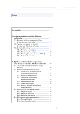 Conceptualización de materiales multimedia                              © FUOC • P06/M1103/01180




Índice




Introducción ...................................................................    5



1.Fundamentos de los materiales didácticos
   multimedia .................................................................     9
   1.1. Concepto, fundamentos y características
        de los materiales multimedia .................................             10
   1.2. Aspectos a considerar en el diseño
        de materiales didácticos multimedia ......................                 13
   1.3. El diseño del material ............................................        14
        1.3.1. Principios metodológicos .............................              15
        1.3.2. Selección de tecnologías .............................              22
        1.3.3. Diseño gráfico y funcional (usabilidad) .........                   24
        1.3.4. Criterios de evaluación ................................            27



2. Aportaciones de los objetos de aprendizaje
   en el diseño de materiales didácticos multimedia .......                        29
   2.1. Una mirada a los objetos desde el campo
        del diseño ............................................................    30
   2.2. Reconocimiento de las aplicaciones .......................                 31
        2.2.1. Construcción del entorno virtual
               como patrimonio cultural ............................               34
        2.2.2. Expansión del e-learning .............................              35
        2.2.3. Gestión del conocimiento
               en las organizaciones .................................             36
        2.2.4. Flexiblidad curricular ...................................          36
        2.2.5. Diseño instruccional ....................................           36
        2.2.6. Apoyo a procesos de enseñanza
                                                                                                               ANOTACIONES



               y de aprendizaje .........................................          37
   2.3. Apropiación de las nociones básicas ......................                 37
        2.3.1. Definición amplia .......................................           38
        2.3.2. Definición diferencial ..................................           39
        2.3.3. Definición operacional ................................             40
   2.4. Diferenciación de enfoques y debate ......................                 41
        2.4.1. Técnico-Filosófico .......................................          41
        2.4.2. Acumulativo-Generativo ..............................               42



                                                                                        3
 