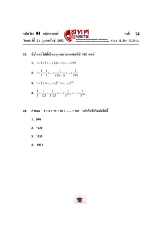 รหัสวิชา 04 คณิตศาสตร                                                       หนา 14
วันเสารที่ 21 กุมภาพันธ 2552                                      เวลา 11.30 - 13.30 น.

23.   ขอใดตอไปนี้เปนอนุกรมเรขาคณิตที่มี 100 พจน
      1.   1 + 3 + 5 + ... + (2n − 1) + ... + 199

              1 1           1              1
      2.   1 + + + ... +          + ... +
              3 5        (2n − 1)         199

      3.   1 + 2 + 4 + ... + (2n−1 ) + ... + 2199

           1 1    1          1          1
      4.    +   +     + L + 2 n−1 + L + 199
           5 125 3125      5           5



24.   คาของ 1 + 6 + 11 + 16 + ....... + 101 เทากับขอใดตอไปนี้
      1. 970
      2. 1020
      3. 1050
      4. 1071
 