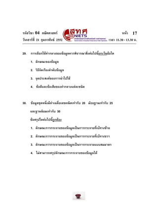 รหัสวิชา 04 คณิตศาสตร                                                 หนา 17
วันเสารที่ 21 กุมภาพันธ 2552                                เวลา 11.30 - 13.30 น.

29.   การเลือกใชคากลางของขอมูลควรพิจารณาสิ่งตอไปนี้ยกเวนขอใด
      1. ลักษณะของขอมูล
      2. วิธีจัดเรียงลําดับขอมูล
      3. จุดประสงคของการนําไปใช
      4. ขอดีและขอเสียของคากลางแตละชนิด


30.   ขอมูลชุดหนึ่งมีคาเฉลี่ยเลขคณิตเทากับ 20 มัธยฐานเทากับ 25
                       
      และฐานนิยมเทากับ 30
      ขอสรุปใดตอไปนี้ถูกตอง
      1. ลักษณะการกระจายของขอมูลเปนการกระจายทีเบทางซาย
                                                ่
      2. ลักษณะการกระจายของขอมูลเปนการกระจายทีเบทางขวา
                                                ่
      3. ลักษณะการกระจายของขอมูลเปนการกระจายแบบสมมาตร
      4. ไมสามารถสรุปลักษณะการกระจายของขอมูลได
 