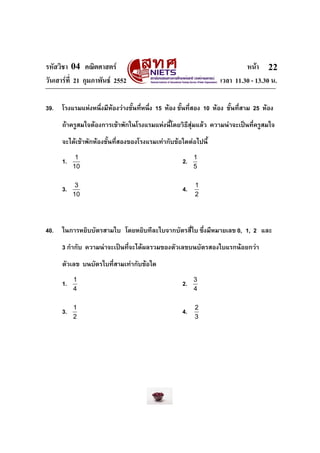 รหัสวิชา 04 คณิตศาสตร                                                       หนา 22
วันเสารที่ 21 กุมภาพันธ 2552                                      เวลา 11.30 - 13.30 น.

39.   โรงแรมแหงหนึ่งมีหองวางชั้นที่หนึ่ง 15 หอง ชั้นที่สอง 10 หอง ชั้นที่สาม 25 หอง
      ถาครูสมใจตองการเขาพักในโรงแรมแหงนี้โดยวิธสุมแลว ความนาจะเปนทีครูสมใจ
                                                   ี                       ่
      จะไดเขาพักหองชั้นที่สองของโรงแรมเทากับขอใดตอไปนี้
            1                                             1
      1.                                             2.
           10                                             5

            3                                             1
      3.                                             4.
           10                                             2




40.   ในการหยิบบัตรสามใบ โดยหยิบทีละใบจากบัตรสี่ใบ ซึ่งมีหมายเลข 0, 1, 2 และ
      3 กํากับ ความนาจะเปนที่จะไดผลรวมของตัวเลขบนบัตรสองใบแรกนอยกวา
      ตัวเลข บนบัตรใบที่สามเทากับขอใด
           1                                              3
      1.                                             2.
           4                                              4

           1                                              2
      3.                                             4.
           2                                              3
 