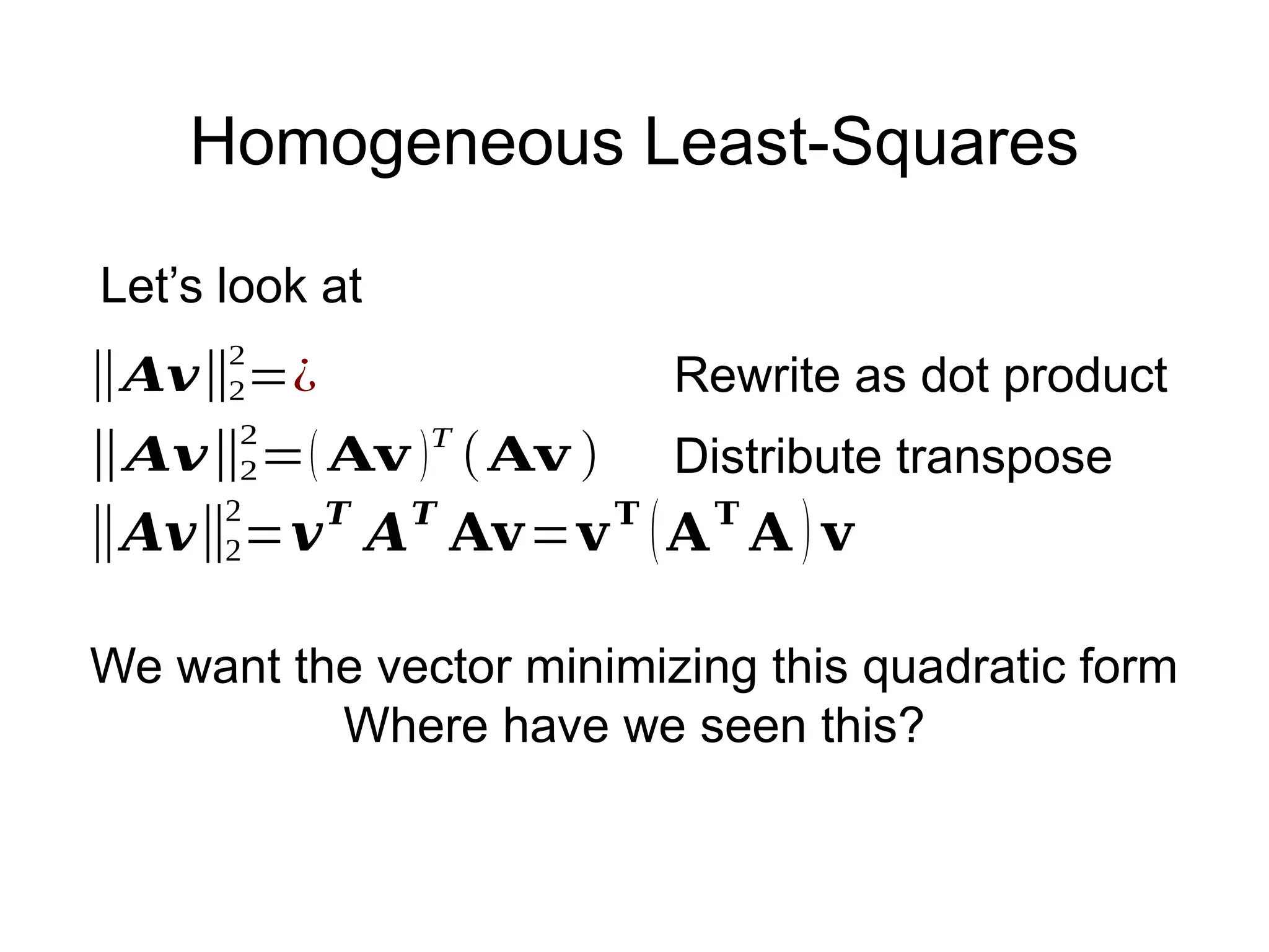 Homogeneous Least-Squares
Let’s look at
‖𝑨𝒗‖2
2
=¿ Rewrite as dot product
‖𝑨𝒗‖2
2
=𝒗𝑻
𝑨𝑻
𝐀𝐯=𝐯𝐓
(𝐀𝐓
𝐀 ) 𝐯
‖𝑨𝒗‖2
2
=( 𝐀𝐯 )T
(𝐀𝐯 ) Distribute transpose
We want the vector minimizing this quadratic form
Where have we seen this?
 