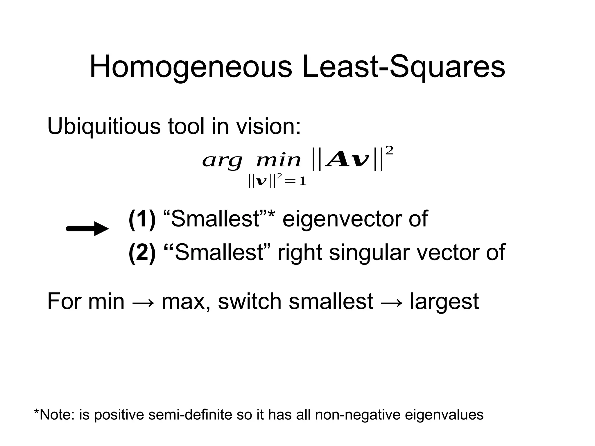 Homogeneous Least-Squares
arg min
‖𝒗‖2
=1
‖𝑨𝒗‖
2
*Note: is positive semi-definite so it has all non-negative eigenvalues
(1) “Smallest”* eigenvector of
(2) “Smallest” right singular vector of
Ubiquitious tool in vision:
For min → max, switch smallest → largest
 