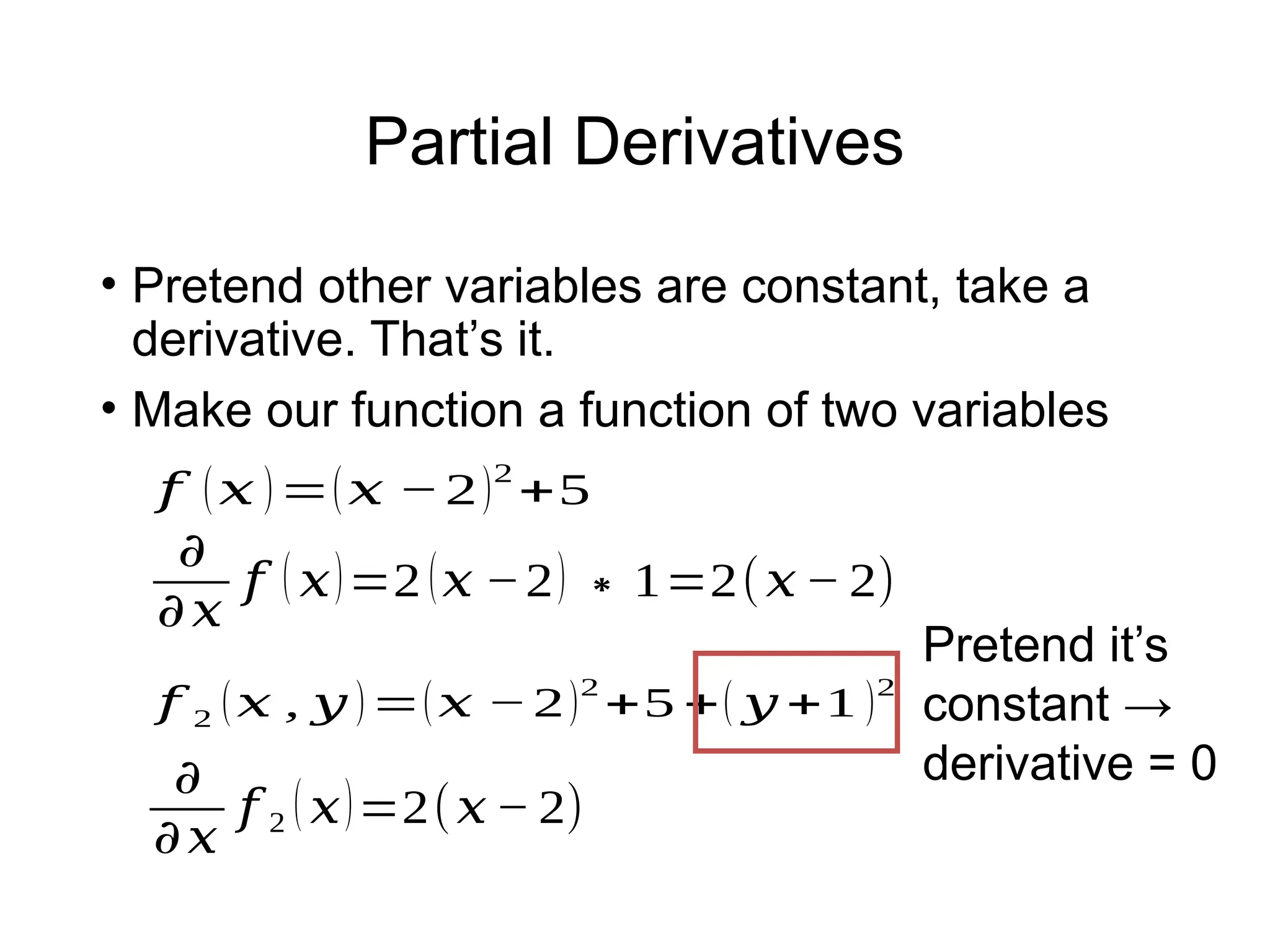 Partial Derivatives
• Pretend other variables are constant, take a
derivative. That’s it.
• Make our function a function of two variables
𝑓 2 (𝑥 , 𝑦 )=(𝑥 −2)2
+5 +( 𝑦 +1 )2
𝑓 (𝑥 )=(𝑥 −2)2
+5
𝜕
𝜕𝑥
𝑓 ( 𝑥)=2 (𝑥 −2) ∗1=2(𝑥− 2)
𝜕
𝜕𝑥
𝑓 2 ( 𝑥)=2(𝑥− 2)
Pretend it’s
constant →
derivative = 0
 