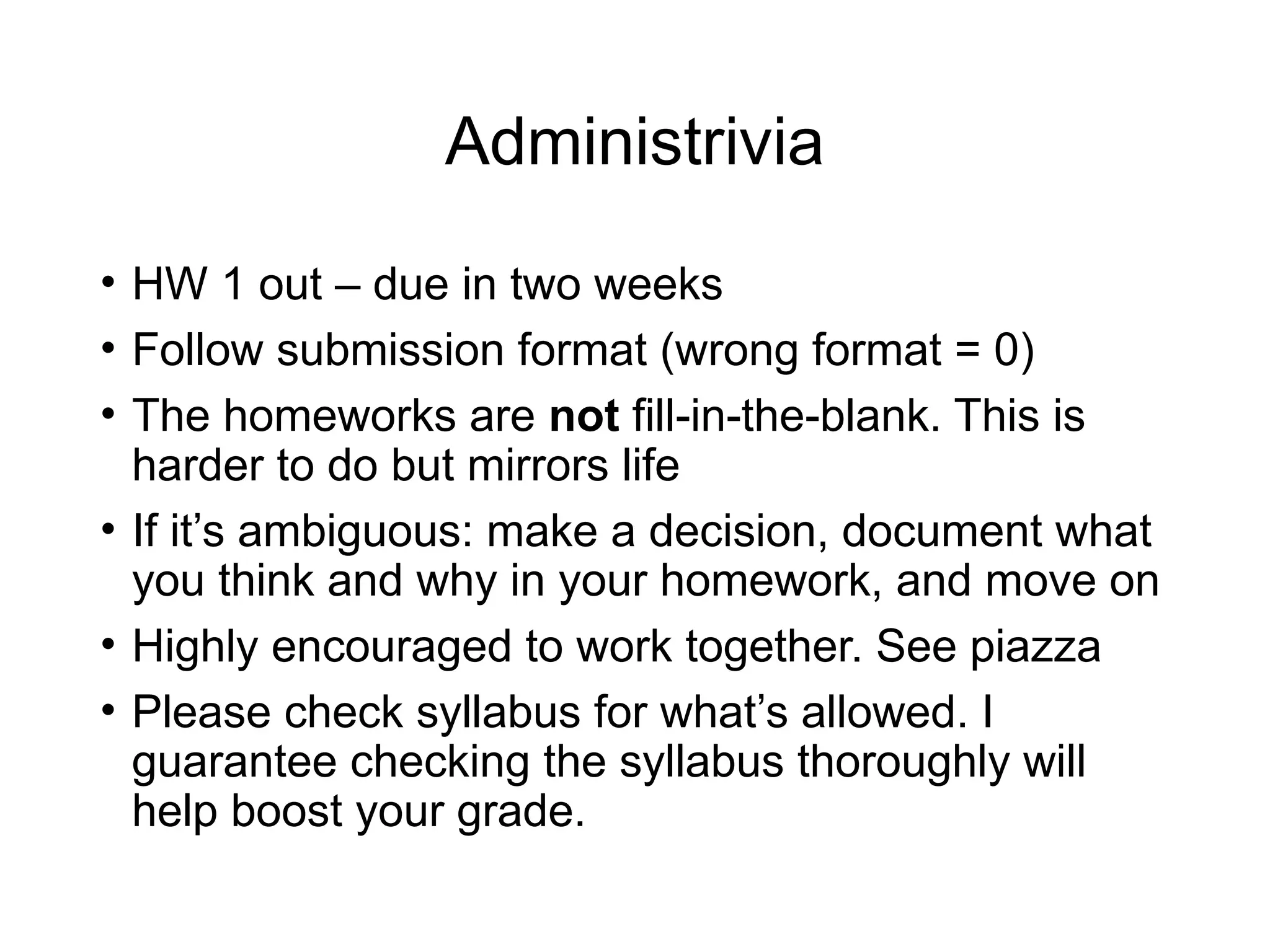 Administrivia
• HW 1 out – due in two weeks
• Follow submission format (wrong format = 0)
• The homeworks are not fill-in-the-blank. This is
harder to do but mirrors life
• If it’s ambiguous: make a decision, document what
you think and why in your homework, and move on
• Highly encouraged to work together. See piazza
• Please check syllabus for what’s allowed. I
guarantee checking the syllabus thoroughly will
help boost your grade.
 