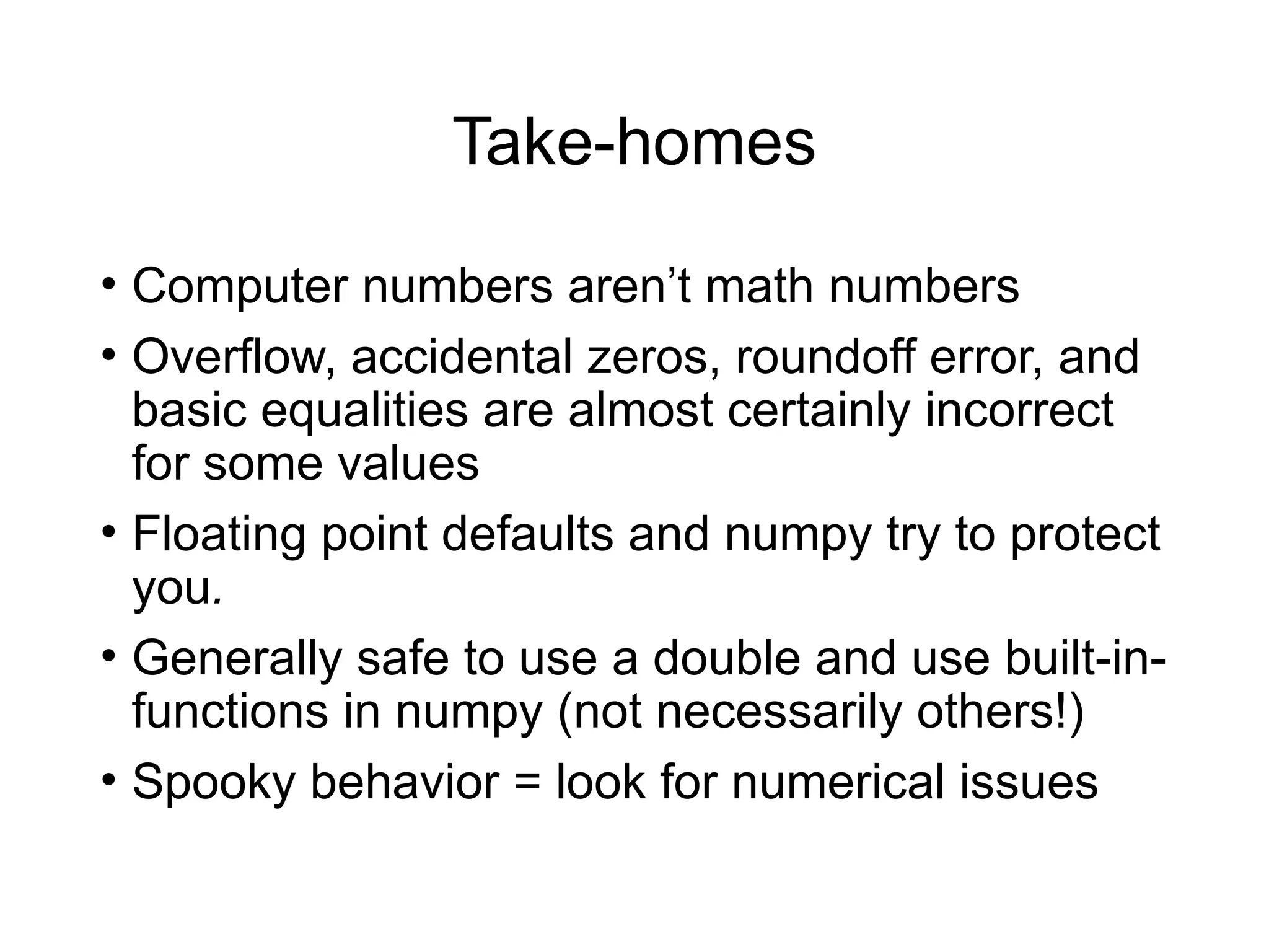 Take-homes
• Computer numbers aren’t math numbers
• Overflow, accidental zeros, roundoff error, and
basic equalities are almost certainly incorrect
for some values
• Floating point defaults and numpy try to protect
you.
• Generally safe to use a double and use built-in-
functions in numpy (not necessarily others!)
• Spooky behavior = look for numerical issues
 