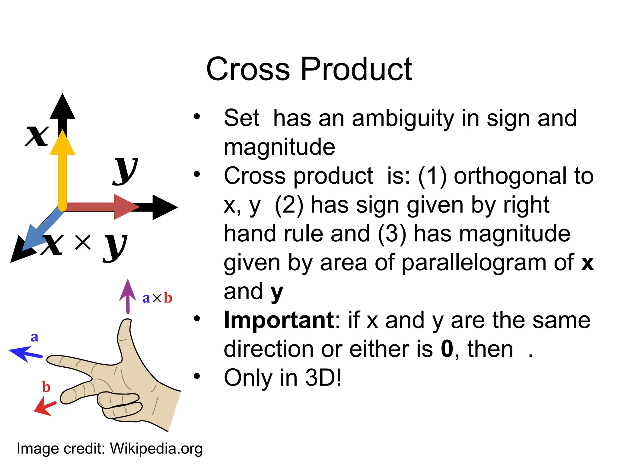 Cross Product
• Set has an ambiguity in sign and
magnitude
• Cross product is: (1) orthogonal to
x, y (2) has sign given by right
hand rule and (3) has magnitude
given by area of parallelogram of x
and y
• Important: if x and y are the same
direction or either is 0, then .
• Only in 3D!
𝒙
𝒚
𝒙 × 𝒚
Image credit: Wikipedia.org
 