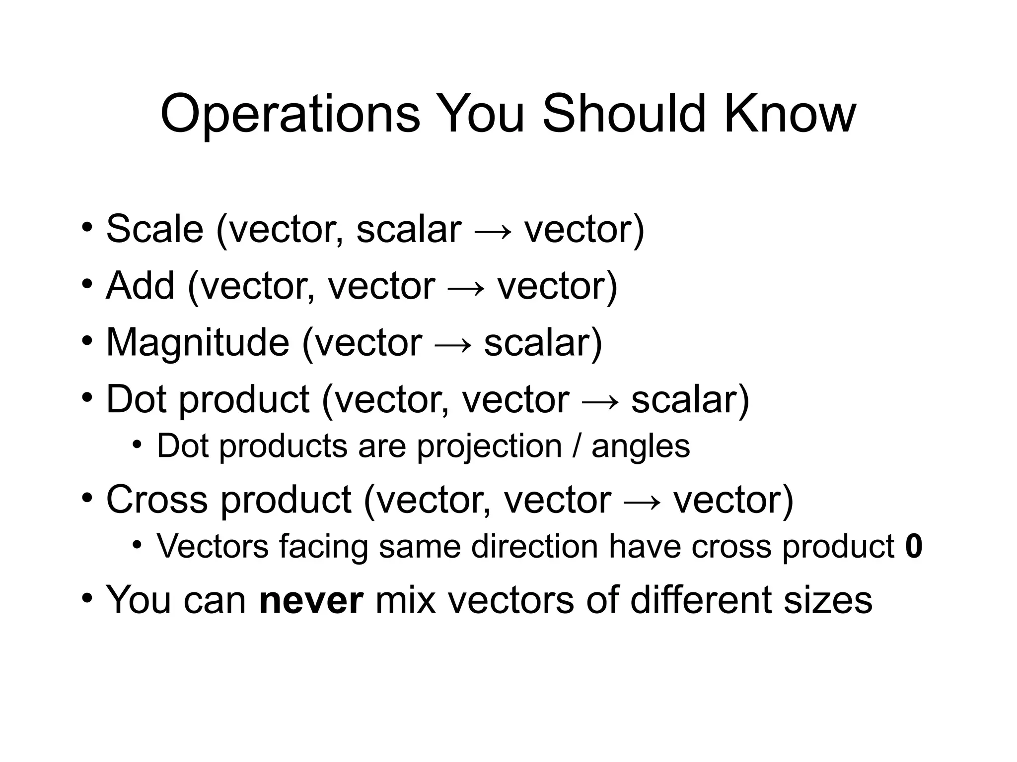 Operations You Should Know
• Scale (vector, scalar → vector)
• Add (vector, vector → vector)
• Magnitude (vector → scalar)
• Dot product (vector, vector → scalar)
• Dot products are projection / angles
• Cross product (vector, vector → vector)
• Vectors facing same direction have cross product 0
• You can never mix vectors of different sizes
 