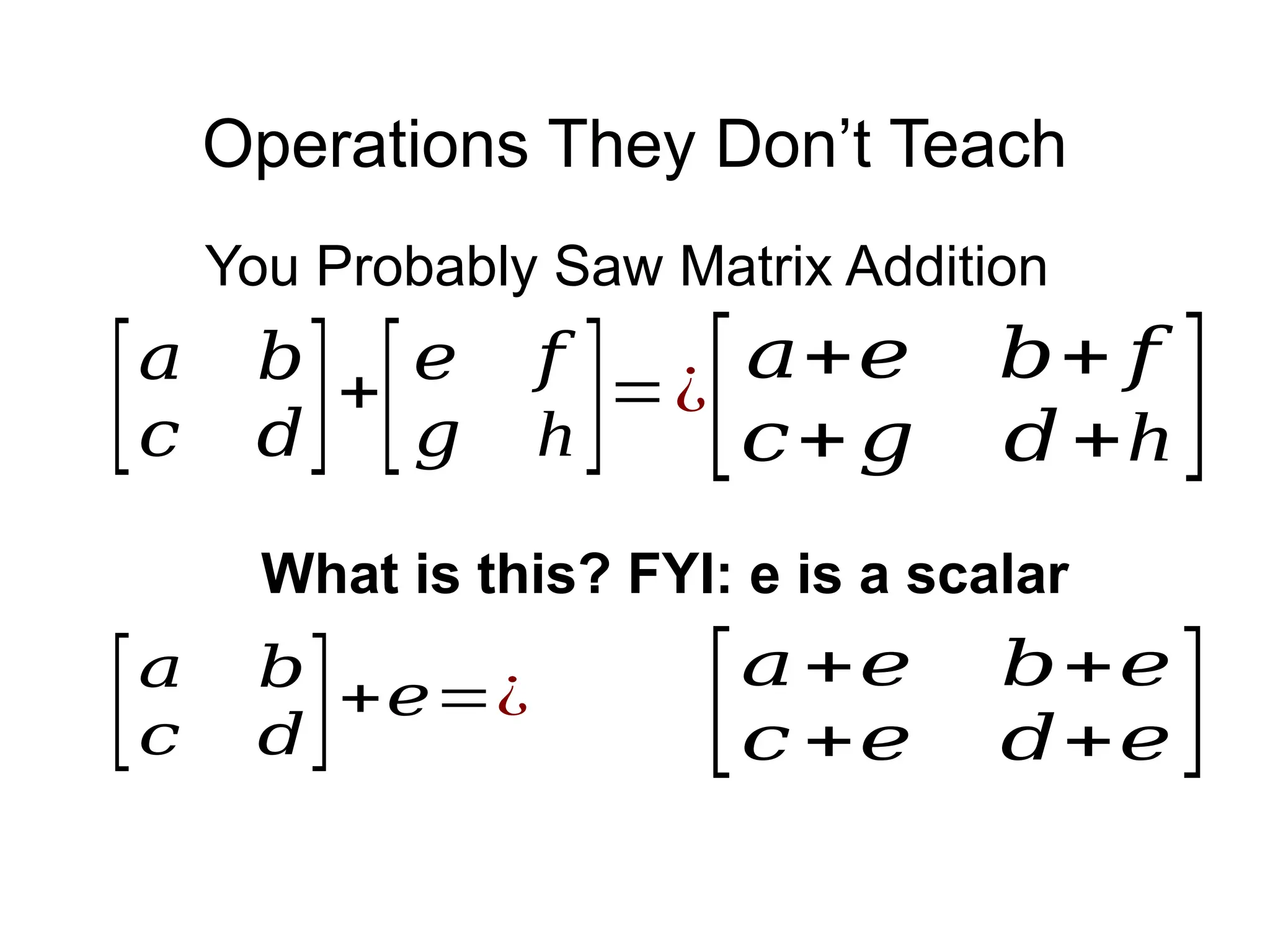 Operations They Don’t Teach
[𝑎+𝑒 𝑏+𝑒
𝑐 +𝑒 𝑑+𝑒]
[𝑎 𝑏
𝑐 𝑑]+
[𝑒 𝑓
𝑔 h]=¿
[𝑎+𝑒 𝑏+ 𝑓
𝑐+𝑔 𝑑+h ]
You Probably Saw Matrix Addition
[𝑎 𝑏
𝑐 𝑑]+𝑒=¿
What is this? FYI: e is a scalar
 