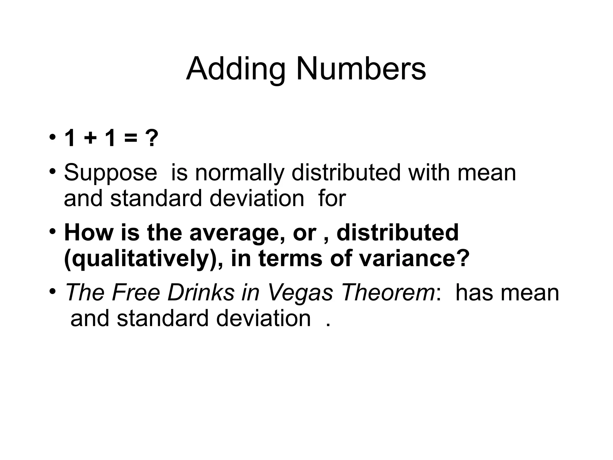 Adding Numbers
• 1 + 1 = ?
• Suppose is normally distributed with mean
and standard deviation for
• How is the average, or , distributed
(qualitatively), in terms of variance?
• The Free Drinks in Vegas Theorem: has mean
and standard deviation .
 