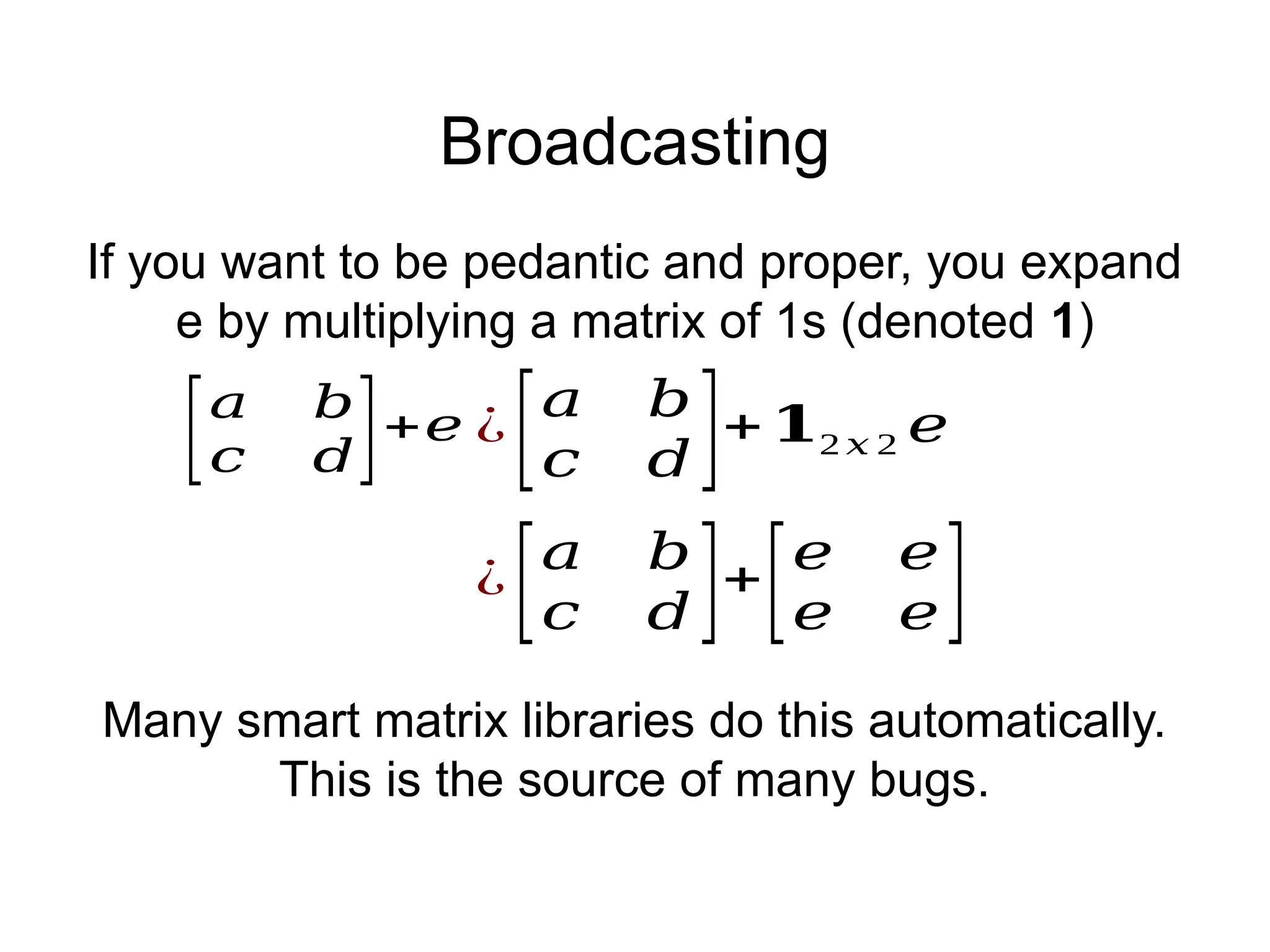 Broadcasting
[𝑎 𝑏
𝑐 𝑑]+𝑒
¿
[𝑎 𝑏
𝑐 𝑑 ]+
[𝑒 𝑒
𝑒 𝑒]
¿
[𝑎 𝑏
𝑐 𝑑 ]+𝟏2 𝑥 2 𝑒
If you want to be pedantic and proper, you expand
e by multiplying a matrix of 1s (denoted 1)
Many smart matrix libraries do this automatically.
This is the source of many bugs.
 
