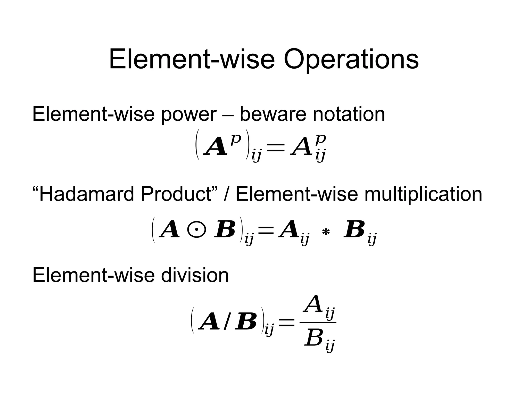 Element-wise Operations
( 𝑨⊙ 𝑩)𝑖𝑗= 𝑨𝑖𝑗 ∗ 𝑩𝑖𝑗
“Hadamard Product” / Element-wise multiplication
( 𝑨/ 𝑩)𝑖𝑗=
𝐴𝑖𝑗
𝐵𝑖𝑗
Element-wise division
( 𝑨𝑝
)𝑖𝑗= 𝐴𝑖𝑗
𝑝
Element-wise power – beware notation
 
