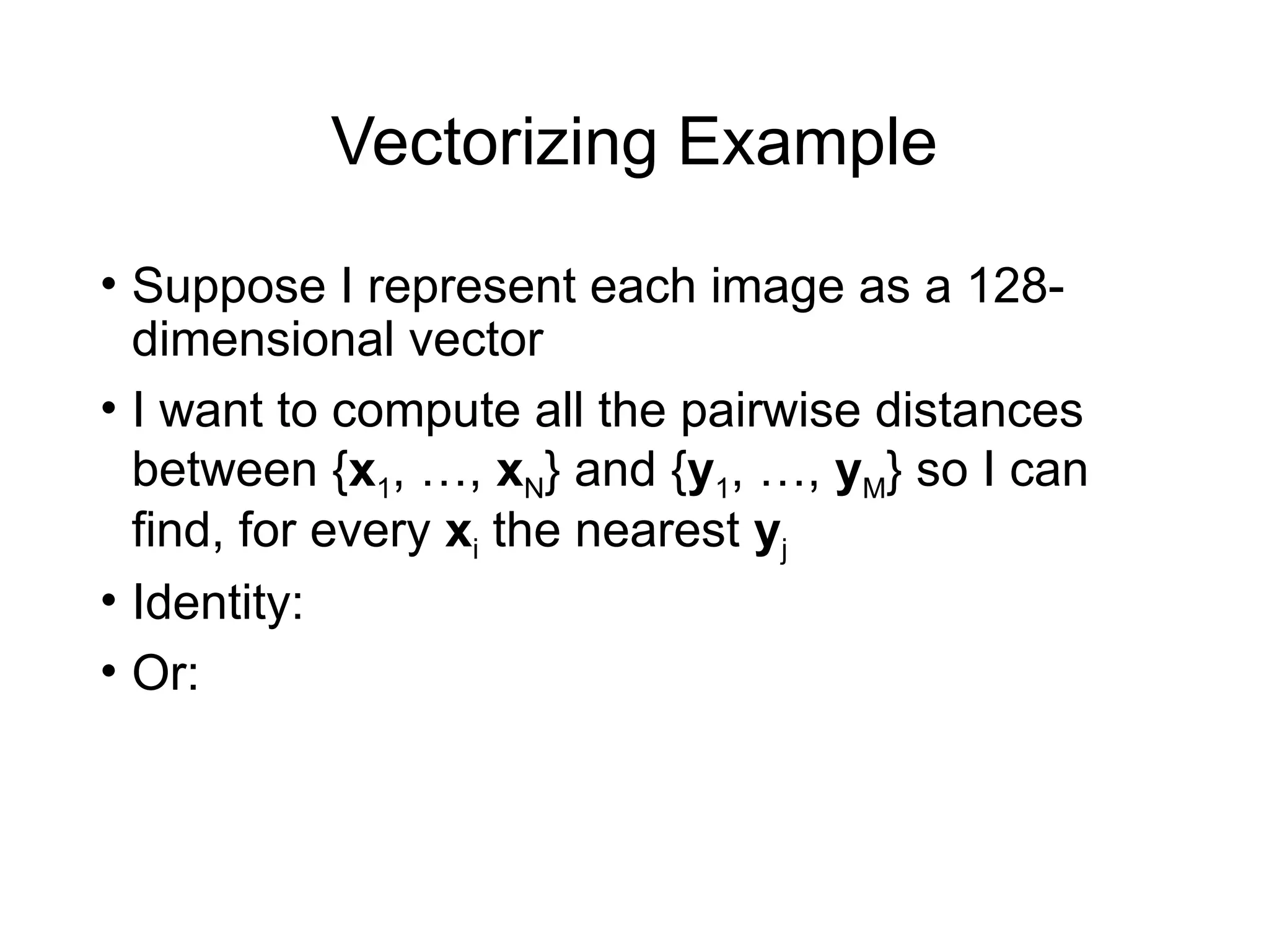 Vectorizing Example
• Suppose I represent each image as a 128-
dimensional vector
• I want to compute all the pairwise distances
between {x1, …, xN} and {y1, …, yM} so I can
find, for every xi the nearest yj
• Identity:
• Or:
 