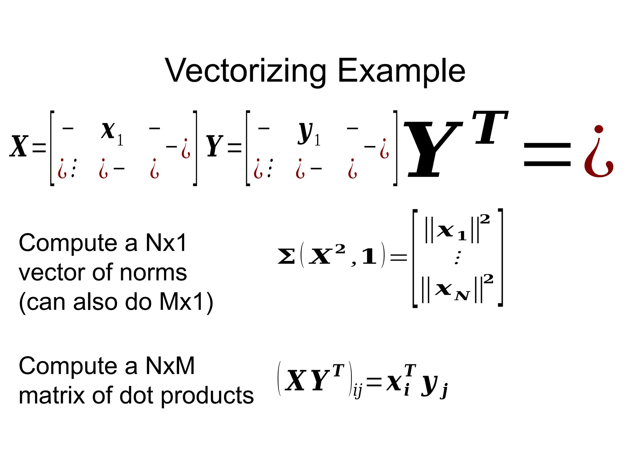 Vectorizing Example
𝑿=
[− 𝒙1 −
¿⋮ ¿− ¿
−¿]𝒀=
[− 𝒚1 −
¿⋮ ¿− ¿
−¿]
(𝑿 𝒀𝑻
)𝑖𝑗=𝒙𝒊
𝑻
𝒚 𝒋
𝒀 𝑻
=¿
𝚺( 𝑿
𝟐
,𝟏)=
[
‖𝒙𝟏‖
𝟐
⋮
‖𝒙𝑵‖
𝟐 ]
Compute a Nx1
vector of norms
(can also do Mx1)
Compute a NxM
matrix of dot products
 